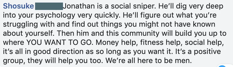 Facebook comment from Shosuke: Jonathan is a social sniper who digs deep into your psychology quickly, and he and the community build you up to where you want to go.